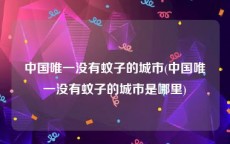 中国唯一没有蚊子的城市(中国唯一没有蚊子的城市是哪里)