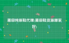 莆田纯原鞋代理(莆田鞋货源哪家好)