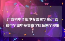 广西初中毕业中专警察学校(广西初中毕业中专警察学校在南宁那里)