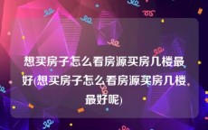 想买房子怎么看房源买房几楼最好(想买房子怎么看房源买房几楼最好呢)