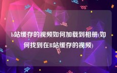b站缓存的视频如何加载到相册(如何找到在B站缓存的视频)