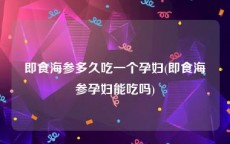即食海参多久吃一个孕妇(即食海参孕妇能吃吗)