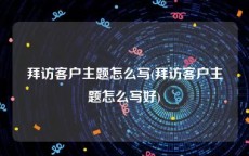 拜访客户主题怎么写(拜访客户主题怎么写好)