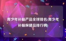 青少年补脑产品全球排名(青少年补脑保健品排行榜)