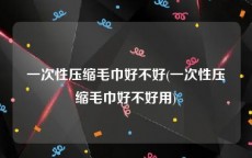 一次性压缩毛巾好不好(一次性压缩毛巾好不好用)