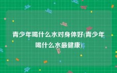 青少年喝什么水对身体好(青少年喝什么水最健康)