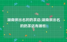 湖南很出名的奶茶店(湖南很出名的奶茶店有哪些)