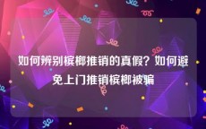 如何辨别槟榔推销的真假？如何避免上门推销槟榔被骗