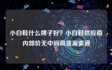 小白鞋什么牌子好？小白鞋供应商内部价无中间商货源渠道
