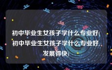 初中毕业生女孩子学什么专业好(初中毕业生女孩子学什么专业好,发展得快)