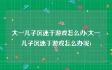 大一儿子沉迷于游戏怎么办(大一儿子沉迷于游戏怎么办呢)