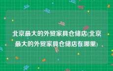 北京最大的外贸家具仓储店(北京最大的外贸家具仓储店在哪里)