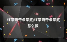 红茶玛奇朵茶底(红茶玛奇朵茶底怎么做)