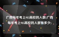 广西每年考上985高校的人数(广西每年考上985高校的人数有多少)