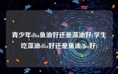 青少年dha鱼油好还是藻油好(学生吃藻油dha好还是鱼油dha好)