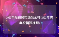 2022年短视频市场怎么样(2022年虎年祝福短视频)