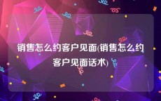 销售怎么约客户见面(销售怎么约客户见面话术)