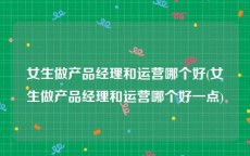 女生做产品经理和运营哪个好(女生做产品经理和运营哪个好一点)
