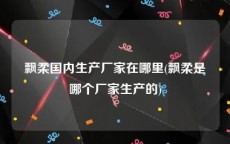飘柔国内生产厂家在哪里(飘柔是哪个厂家生产的)