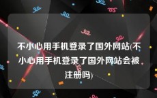 不小心用手机登录了国外网站(不小心用手机登录了国外网站会被注册吗)