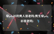 穿polo衫的男人显老吗(男生穿polo衫显老吗)