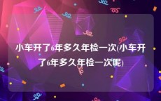 小车开了6年多久年检一次(小车开了6年多久年检一次呢)