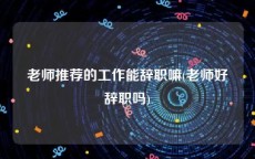 老师推荐的工作能辞职嘛(老师好辞职吗)