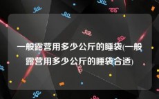 一般露营用多少公斤的睡袋(一般露营用多少公斤的睡袋合适)