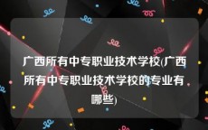 广西所有中专职业技术学校(广西所有中专职业技术学校的专业有哪些)