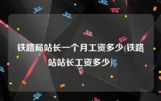 铁路局站长一个月工资多少(铁路站站长工资多少)