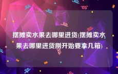 摆摊卖水果去哪里进货(摆摊卖水果去哪里进货刚开始要拿几箱)