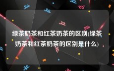 绿茶奶茶和红茶奶茶的区别(绿茶奶茶和红茶奶茶的区别是什么)