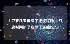 土豆放几天皮绿了还能吃吗(土豆放时间长了皮绿了还能吃吗)