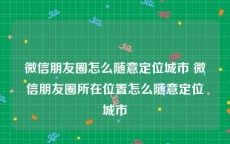 微信朋友圈怎么随意定位城市 微信朋友圈所在位置怎么随意定位城市