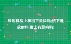 放射科楼上和楼下危险吗(楼下是放射科,楼上有影响吗)