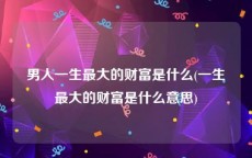 男人一生最大的财富是什么(一生最大的财富是什么意思)