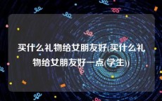 买什么礼物给女朋友好(买什么礼物给女朋友好一点(学生))