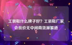 工装鞋什么牌子好？工装鞋厂家会员价无中间商货源渠道