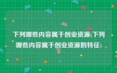 下列哪些内容属于创业资源(下列哪些内容属于创业资源的特征)