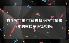 我车今年第6年还免检不(今年是第6年的车检车还免检吗)