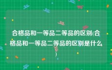 合格品和一等品二等品的区别(合格品和一等品二等品的区别是什么)