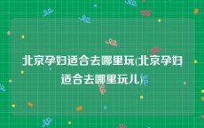 北京孕妇适合去哪里玩(北京孕妇适合去哪里玩儿)