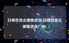 日用百货去哪里进货(日用百货去哪里进货广州)