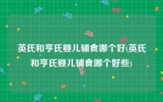 英氏和亨氏婴儿辅食哪个好(英氏和亨氏婴儿辅食哪个好些)