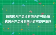 销售国外产品没有国内许可证(销售国外产品没有国内许可证严重吗)