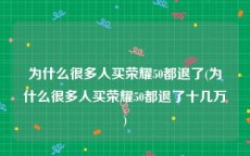 为什么很多人买荣耀50都退了(为什么很多人买荣耀50都退了十几万)