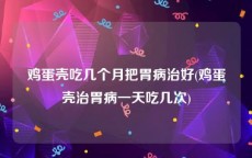 鸡蛋壳吃几个月把胃病治好(鸡蛋壳治胃病一天吃几次)