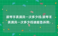 浪琴手表清洗一次多少钱(浪琴手表清洗一次多少钱谁能告诉我)