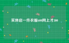 实体店一件衣服600网上才300