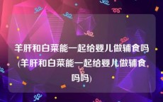 羊肝和白菜能一起给婴儿做辅食吗(羊肝和白菜能一起给婴儿做辅食吗吗)